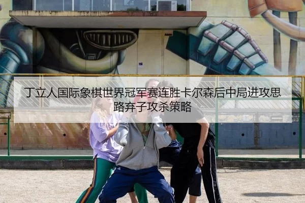 丁立人国际象棋世界冠军赛连胜卡尔森后中局进攻思路弃子攻杀策略