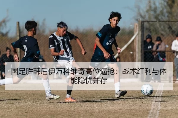 国足胜韩后伊万科维奇高位逼抢：战术红利与体能隐忧并存